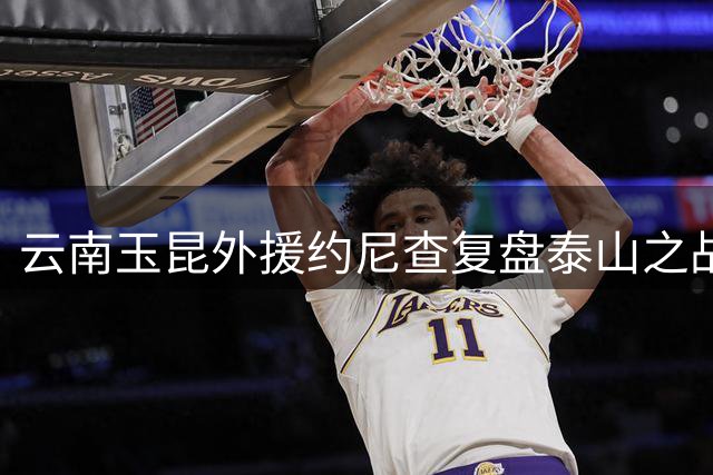 云南玉昆外援约尼查复盘泰山之战：三球落后方觉醒为时已晚
